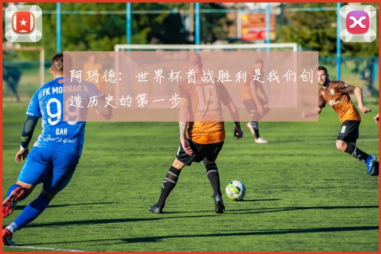 阿玛德：世界杯首战胜利是我们创造历史的第一步