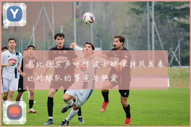 恩比德发声呼吁波士顿保持风度表达对球队的尊重与热爱