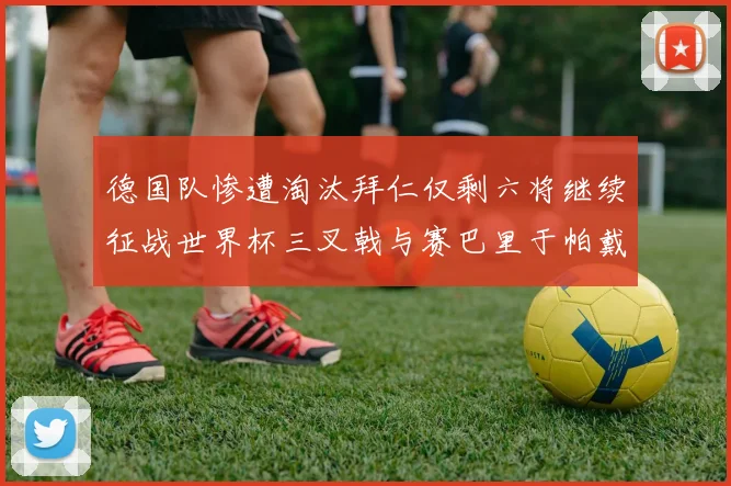 德国队惨遭淘汰拜仁仅剩六将继续征战世界杯三叉戟与赛巴里于帕戴维斯携手出战