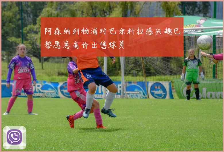 阿森纳利物浦对巴尔科拉感兴趣巴黎愿意高价出售球员