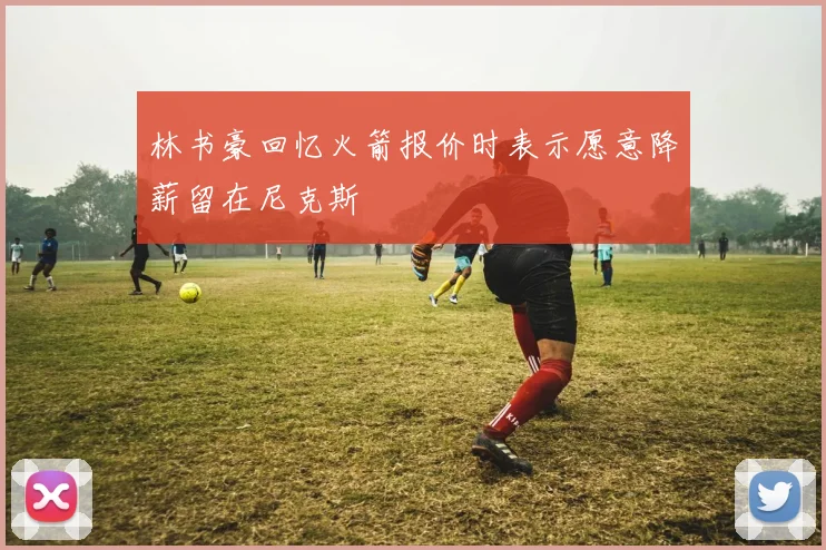 林书豪回忆火箭报价时表示愿意降薪留在尼克斯