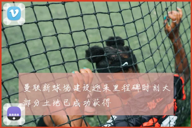 曼联新球场建设迎来里程碑时刻大部分土地已成功获得