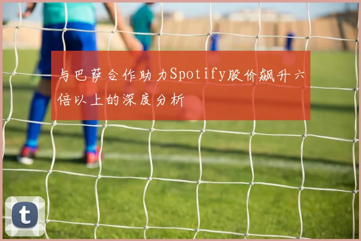 与巴萨合作助力Spotify股价飙升六倍以上的深度分析