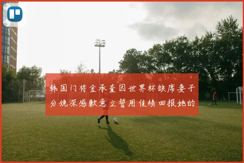 韩国门将金承奎因世界杯缺席妻子分娩深感歉意立誓用佳绩回报她的支持与爱