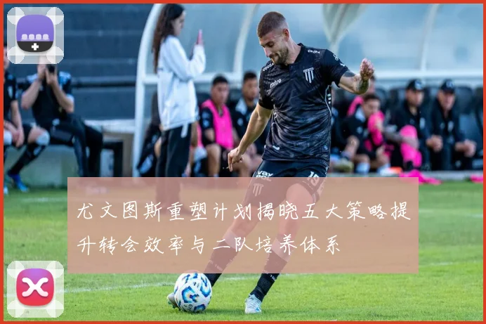 尤文图斯重塑计划揭晓五大策略提升转会效率与二队培养体系