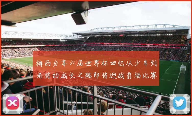 梅西分享六届世界杯回忆从少年到老将的成长之路即将迎战首场比赛