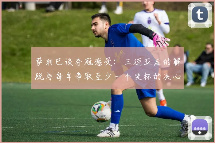 萨利巴谈夺冠感受：三连亚后的解脱与每年争取至少一个奖杯的决心