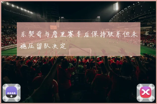 东契奇与詹里赛季后保持联系但未施压留队决定