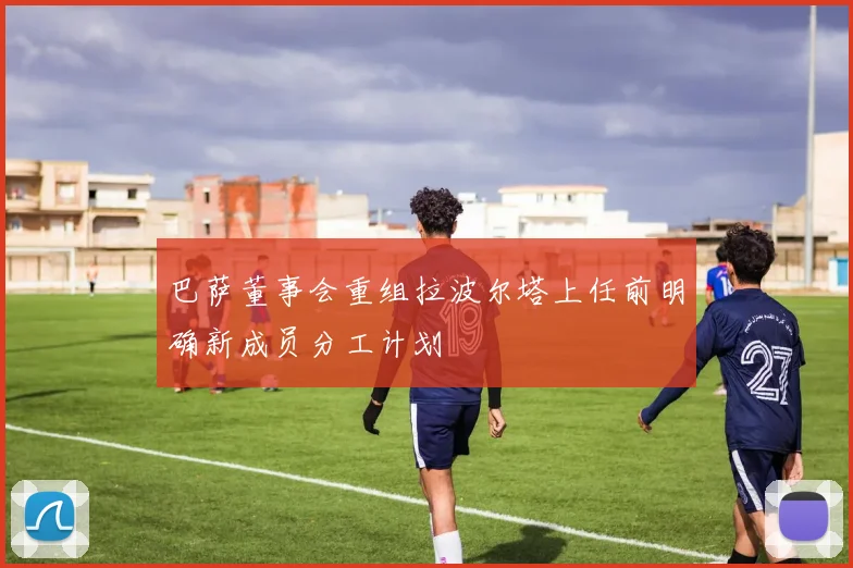 巴萨董事会重组拉波尔塔上任前明确新成员分工计划